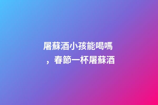 屠蘇酒小孩能喝嗎，春節一杯屠蘇酒-第1張-觀點-玄機派